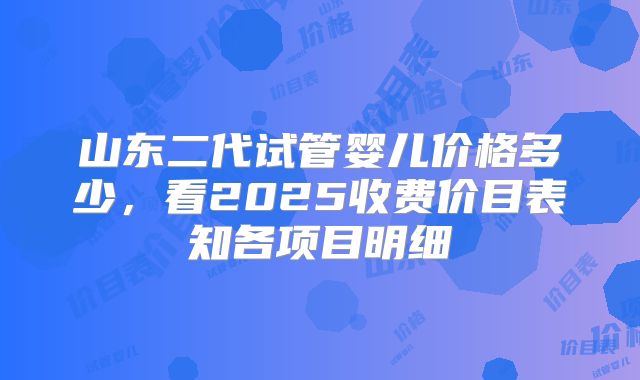 山东二代试管婴儿价格多少,看2025收费价目表知各项目明细