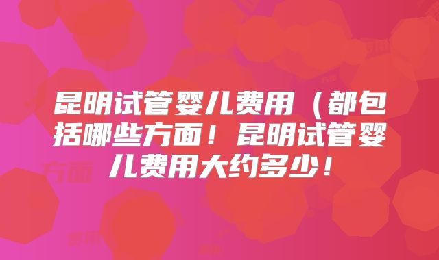 昆明试管婴儿费用（都包括哪些方面！昆明试管婴儿费用大约多少！