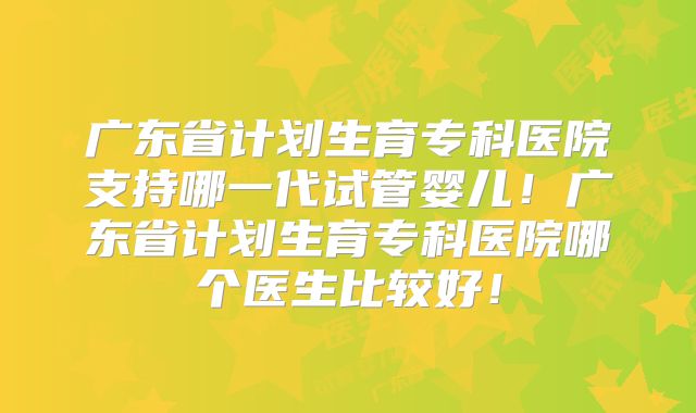 广东省计划生育专科医院支持哪一代试管婴儿!广东省计划生育专科医院哪个医生比较好!