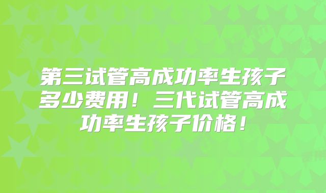 第三试管高成功率生孩子多少费用！三代试管高成功率生孩子价格！