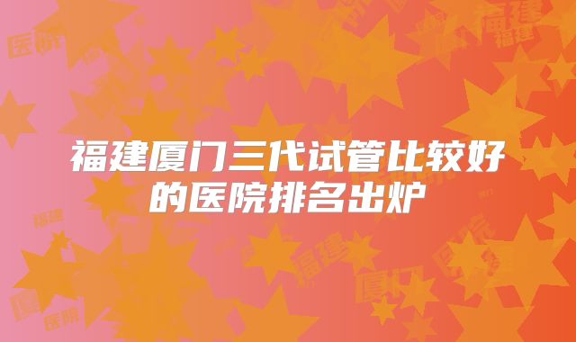福建厦门三代试管比较好的医院排名出炉