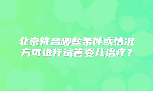 北京符合哪些条件或情况方可进行试管婴儿治疗?