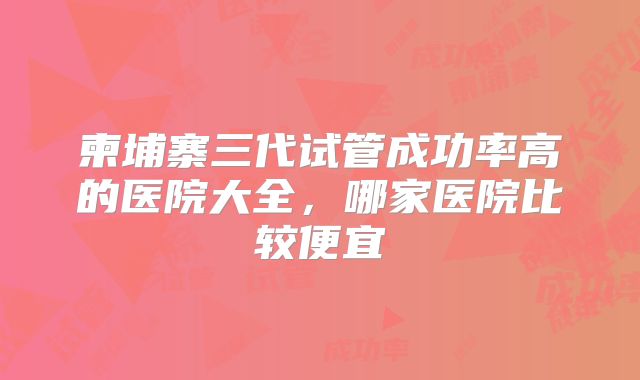 柬埔寨三代试管成功率高的医院大全，哪家医院比较便宜