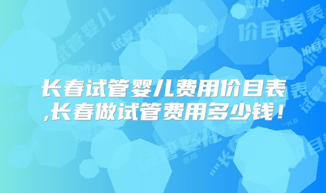 长春试管婴儿费用价目表,长春做试管费用多少钱！