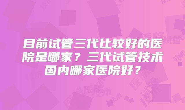 目前试管三代比较好的医院是哪家?三代试管技术国内哪家医院好?