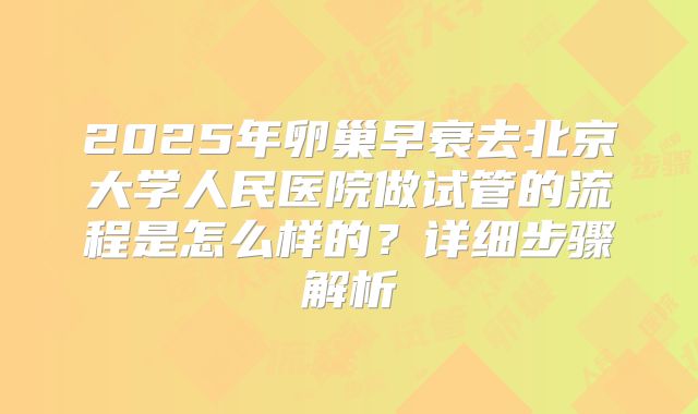 2025年卵巢早衰去北京大学人民医院做试管的流程是怎么样的?详细步骤解析