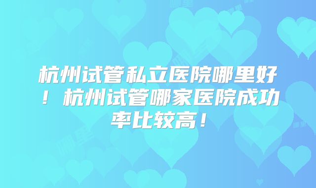 杭州试管私立医院哪里好!杭州试管哪家医院成功率比较高!