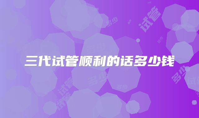 三代试管顺利的话多少钱