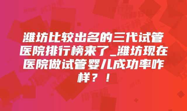 潍坊比较出名的三代试管医院排行榜来了_潍坊现在医院做试管婴儿成功率咋样？！
