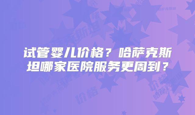 试管婴儿价格？哈萨克斯坦哪家医院服务更周到？