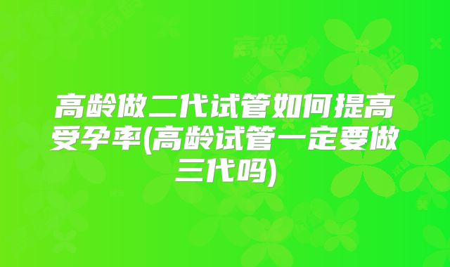 高龄做二代试管如何提高受孕率(高龄试管一定要做三代吗)