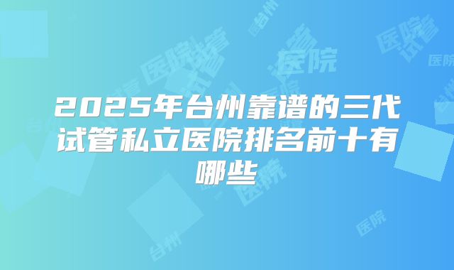 2025年台州靠谱的三代试管私立医院排名前十有哪些