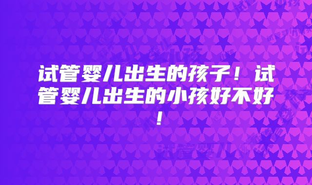 试管婴儿出生的孩子！试管婴儿出生的小孩好不好！
