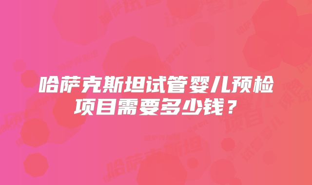 哈萨克斯坦试管婴儿预检项目需要多少钱?