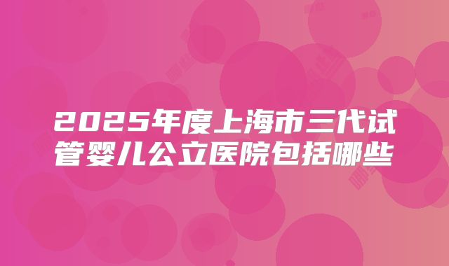 2025年度上海市三代试管婴儿公立医院包括哪些