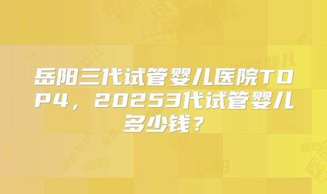 岳阳三代试管婴儿医院TOP4，20253代试管婴儿多少钱？