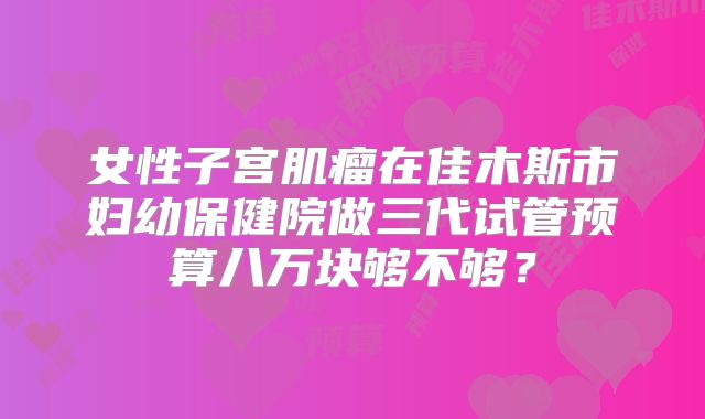 女性子宫肌瘤在佳木斯市妇幼保健院做三代试管预算八万块够不够?