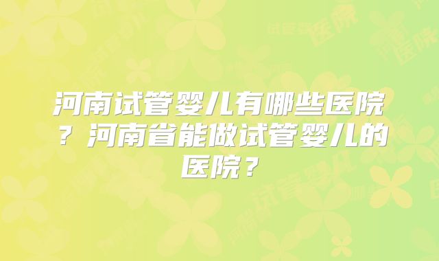 河南试管婴儿有哪些医院？河南省能做试管婴儿的医院？