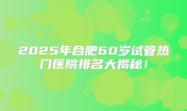 2025年合肥60岁试管热门医院排名大揭秘!