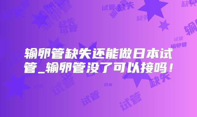 输卵管缺失还能做日本试管_输卵管没了可以接吗!
