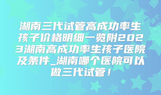 湖南三代试管高成功率生孩子价格明细一览附2023湖南高成功率生孩子医院及条件_湖南哪个医院可以做三代试管！