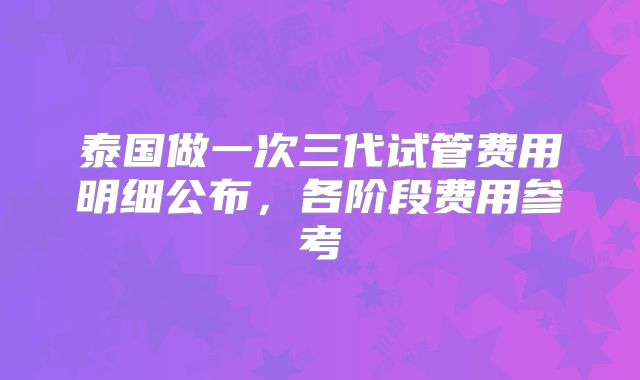 泰国做一次三代试管费用明细公布，各阶段费用参考
