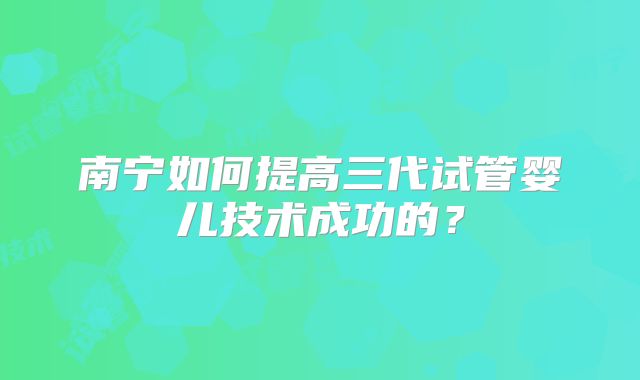 南宁如何提高三代试管婴儿技术成功的？