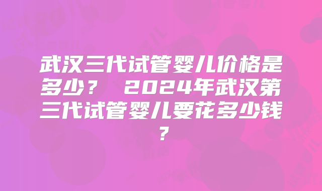 武汉三代试管婴儿价格是多少？ 2024年武汉第三代试管婴儿要花多少钱？