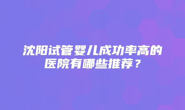 沈阳试管婴儿成功率高的医院有哪些推荐？