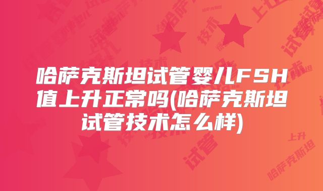 哈萨克斯坦试管婴儿FSH值上升正常吗(哈萨克斯坦试管技术怎么样)