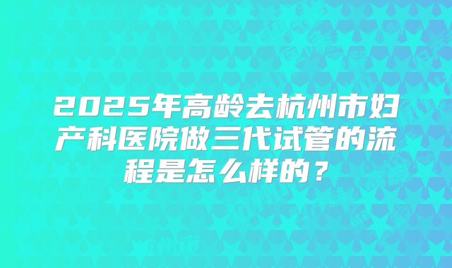 2025年高龄去杭州市妇产科医院做三代试管的流程是怎么样的？