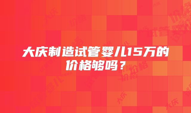 大庆制造试管婴儿15万的价格够吗？