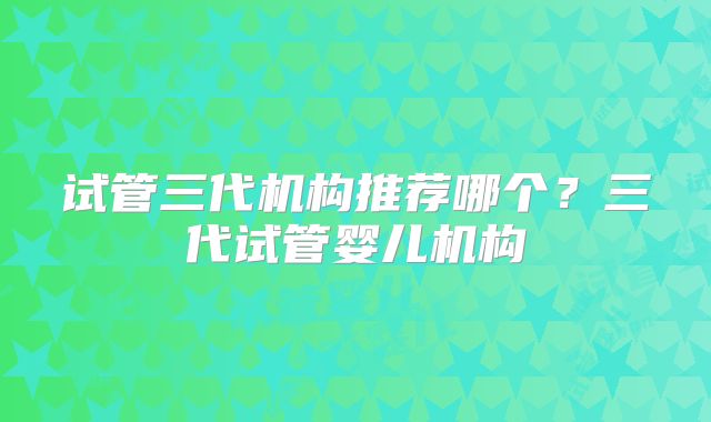 试管三代机构推荐哪个？三代试管婴儿机构