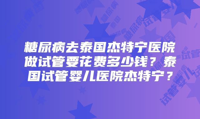 糖尿病去泰国杰特宁医院做试管要花费多少钱？泰国试管婴儿医院杰特宁？