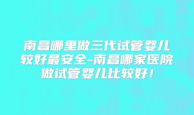 南昌哪里做三代试管婴儿较好最安全-南昌哪家医院做试管婴儿比较好！