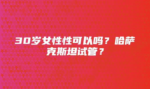 30岁女性性可以吗?哈萨克斯坦试管?
