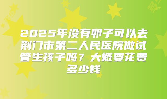2025年没有卵子可以去荆门市第二人民医院做试管生孩子吗？大概要花费多少钱