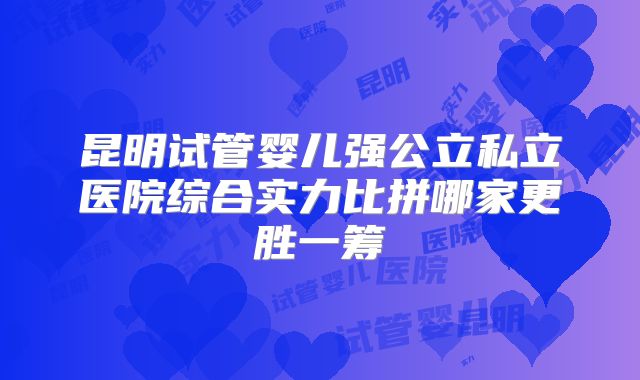 昆明试管婴儿强公立私立医院综合实力比拼哪家更胜一筹