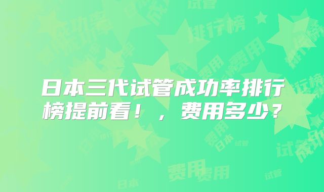日本三代试管成功率排行榜提前看！，费用多少？