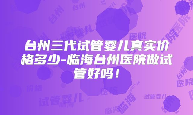 台州三代试管婴儿真实价格多少-临海台州医院做试管好吗！