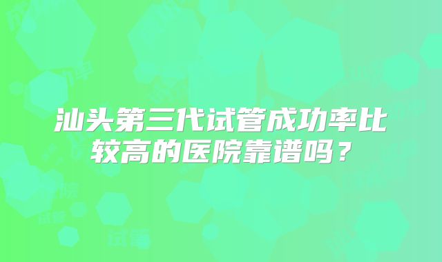 汕头第三代试管成功率比较高的医院靠谱吗?