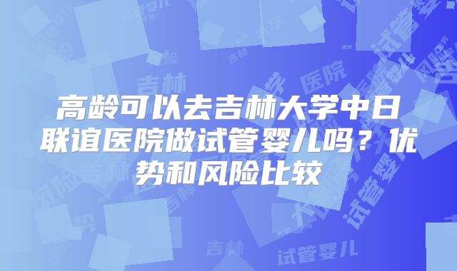 高龄可以去吉林大学中日联谊医院做试管婴儿吗？优势和风险比较