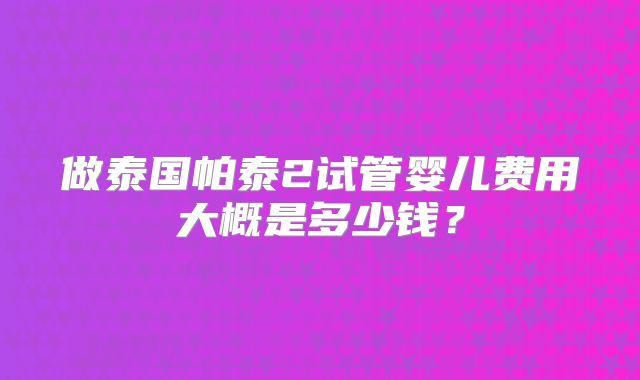 做泰国帕泰2试管婴儿费用大概是多少钱?