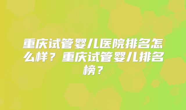 重庆试管婴儿医院排名怎么样?重庆试管婴儿排名榜?