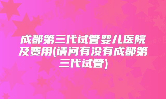 成都第三代试管婴儿医院及费用(请问有没有成都第三代试管)