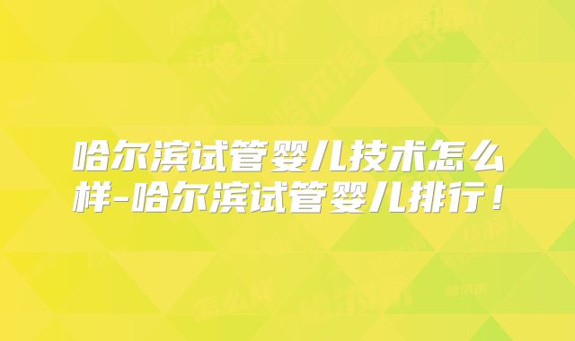 哈尔滨试管婴儿技术怎么样-哈尔滨试管婴儿排行!
