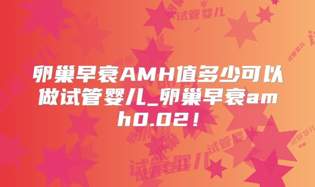 卵巢早衰AMH值多少可以做试管婴儿_卵巢早衰amh0.02!