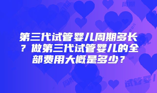 第三代试管婴儿周期多长？做第三代试管婴儿的全部费用大概是多少？