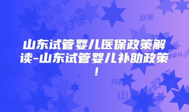 山东试管婴儿医保政策解读-山东试管婴儿补助政策!