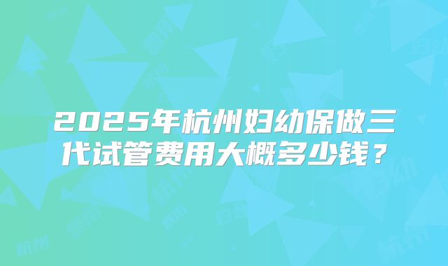 2025年杭州妇幼保做三代试管费用大概多少钱？